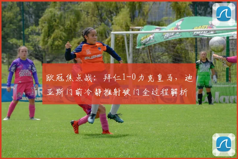 欧冠焦点战：拜仁1-0力克皇马，迪亚斯门前冷静推射破门全过程解析