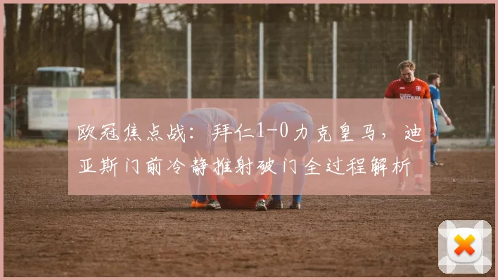 欧冠焦点战：拜仁1-0力克皇马，迪亚斯门前冷静推射破门全过程解析