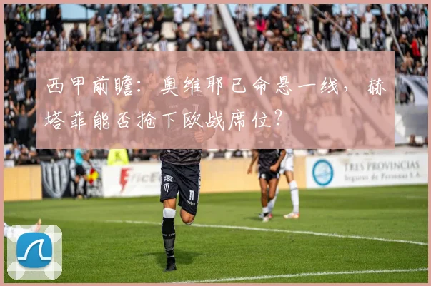 西甲前瞻：奥维耶已命悬一线，赫塔菲能否抢下欧战席位？