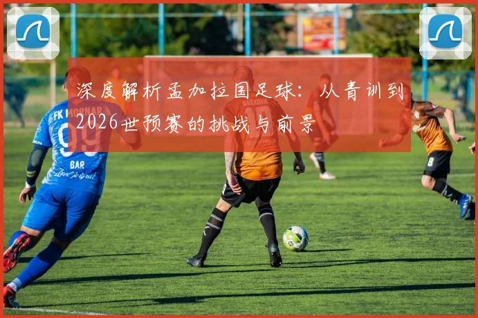深度解析孟加拉国足球：从青训到2026世预赛的挑战与前景