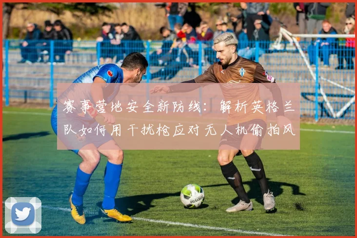 赛事营地安全新防线：解析英格兰队如何用干扰枪应对无人机偷拍风险